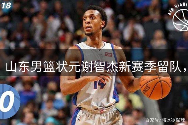 山东男篮状元谢智杰新赛季留队，期待爆发