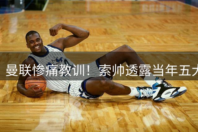 曼联惨痛教训！索帅透露当年五大引援遗憾